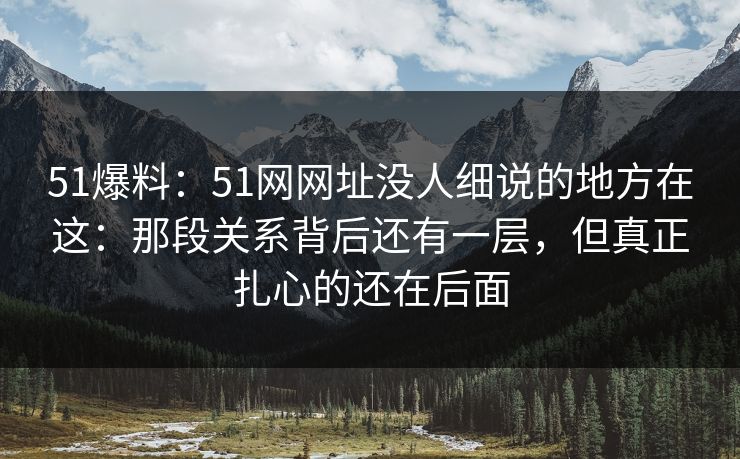 51爆料：51网网址没人细说的地方在这：那段关系背后还有一层，但真正扎心的还在后面