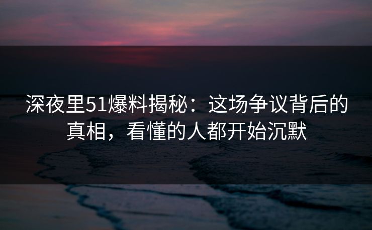 深夜里51爆料揭秘：这场争议背后的真相，看懂的人都开始沉默