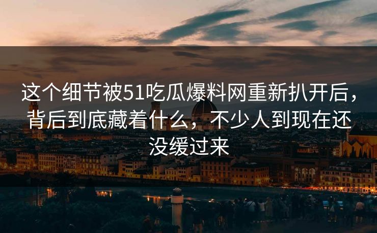 这个细节被51吃瓜爆料网重新扒开后,背后到底藏着什么,不少人到现在还没缓过来