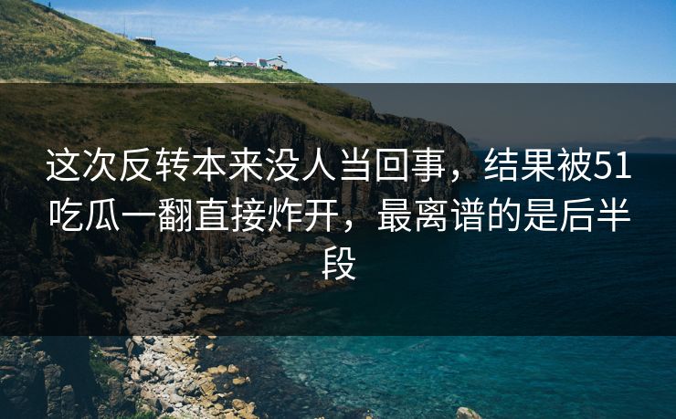 这次反转本来没人当回事,结果被51吃瓜一翻直接炸开,最离谱的是后半段