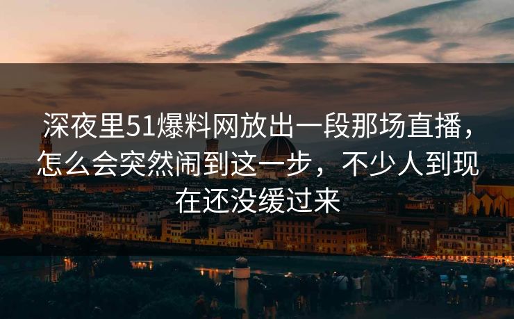 深夜里51爆料网放出一段那场直播,怎么会突然闹到这一步,不少人到现在还没缓过来
