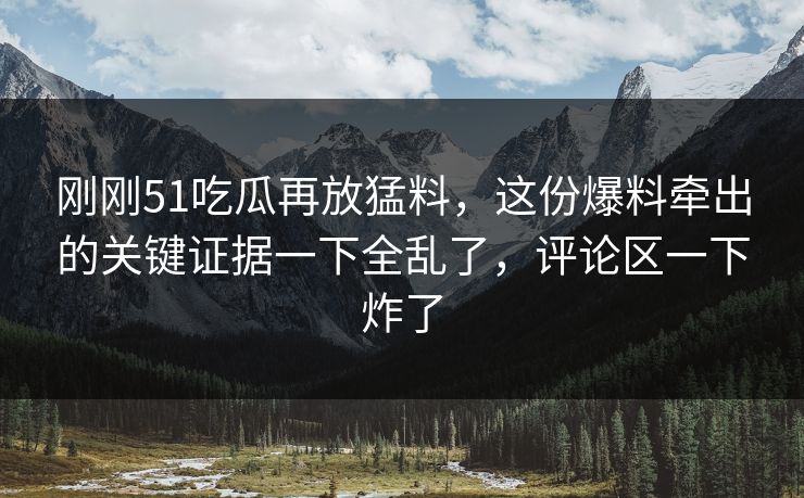 刚刚51吃瓜再放猛料,这份爆料牵出的关键证据一下全乱了,评论区一下炸了