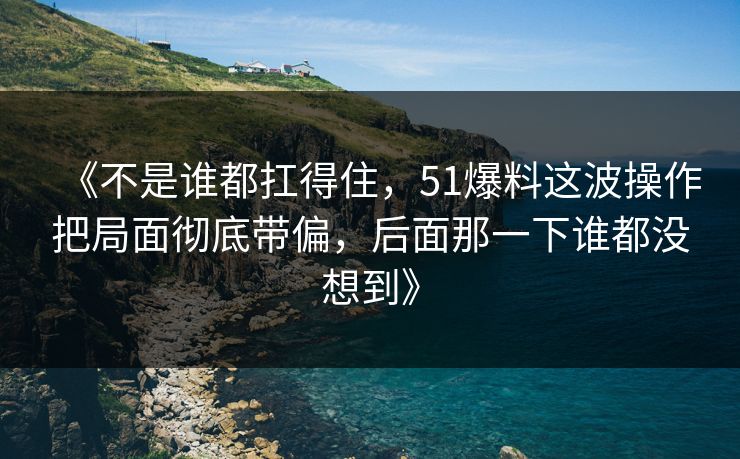 《不是谁都扛得住，51爆料这波操作把局面彻底带偏，后面那一下谁都没想到》