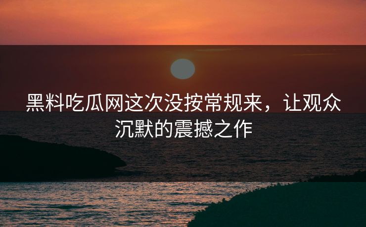 黑料吃瓜网这次没按常规来，让观众沉默的震撼之作