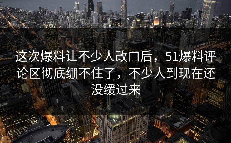 这次爆料让不少人改口后,51爆料评论区彻底绷不住了,不少人到现在还没缓过来