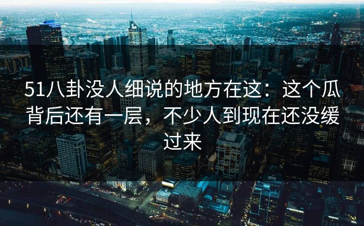 51八卦没人细说的地方在这：这个瓜背后还有一层，不少人到现在还没缓过来
