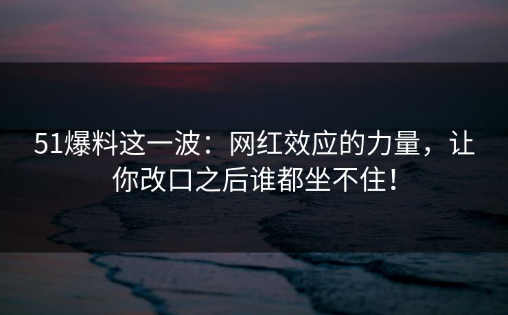 51爆料这一波:网红效应的力量,让你改口之后谁都坐不住!