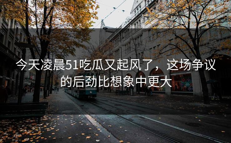 今天凌晨51吃瓜又起风了，这场争议的后劲比想象中更大
