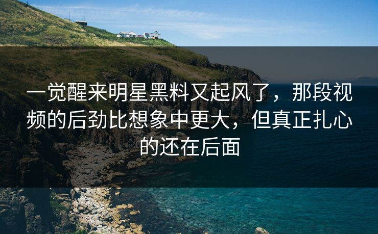 一觉醒来明星黑料又起风了,那段视频的后劲比想象中更大,但真正扎心的还在后面