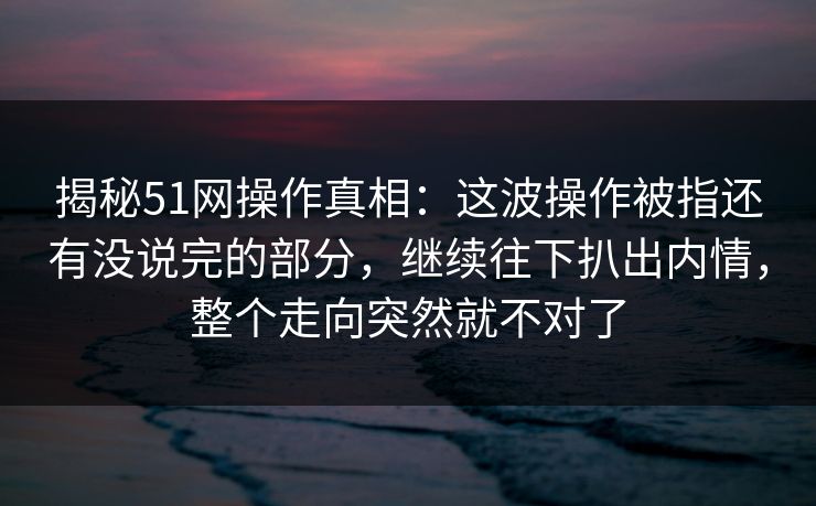 揭秘51网操作真相：这波操作被指还有没说完的部分，继续往下扒出内情，整个走向突然就不对了