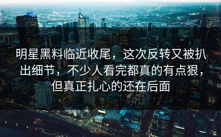 明星黑料临近收尾,这次反转又被扒出细节,不少人看完都真的有点狠,但真正扎心的还在后面
