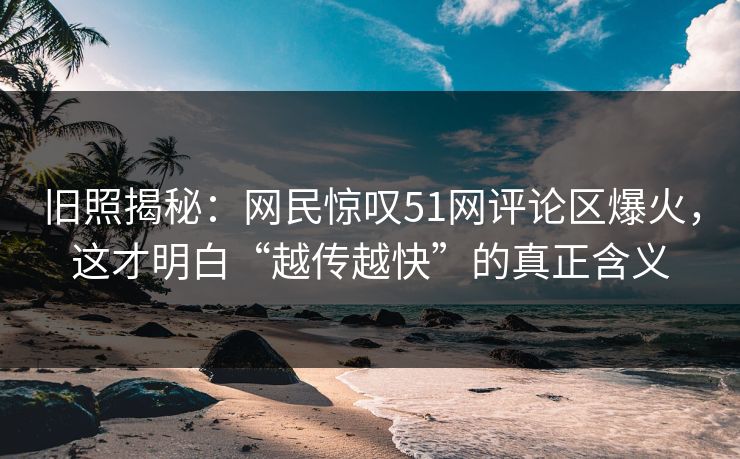 旧照揭秘：网民惊叹51网评论区爆火，这才明白“越传越快”的真正含义
