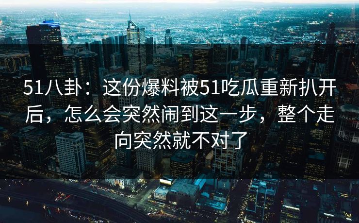 51八卦:这份爆料被51吃瓜重新扒开后,怎么会突然闹到这一步,整个走向突然就不对了