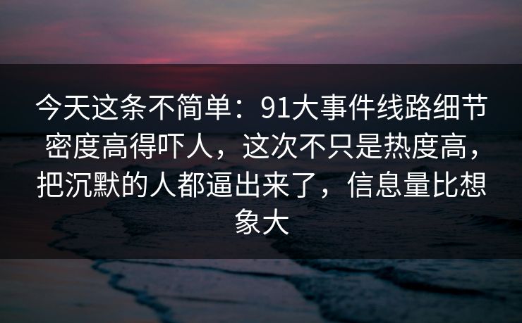 今天这条不简单：91大事件线路细节密度高得吓人，这次不只是热度高，把沉默的人都逼出来了，信息量比想象大