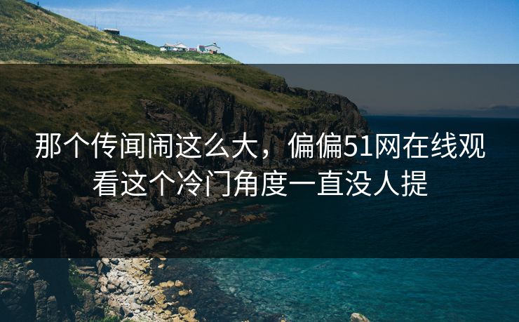 那个传闻闹这么大，偏偏51网在线观看这个冷门角度一直没人提