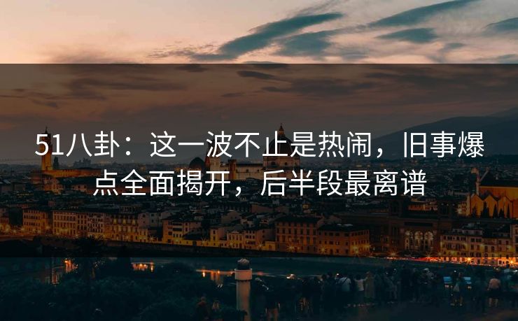 51八卦:这一波不止是热闹,旧事爆点全面揭开,后半段最离谱