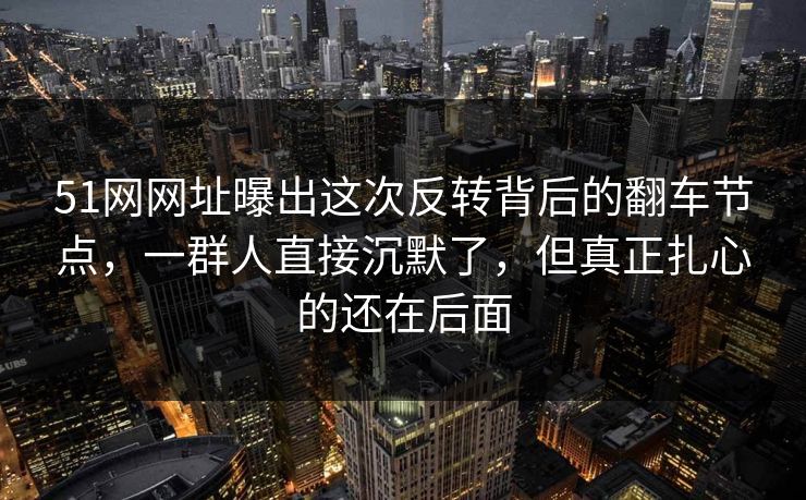 51网网址曝出这次反转背后的翻车节点,一群人直接沉默了,但真正扎心的还在后面
