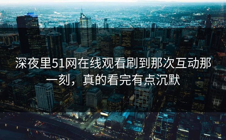 深夜里51网在线观看刷到那次互动那一刻，真的看完有点沉默