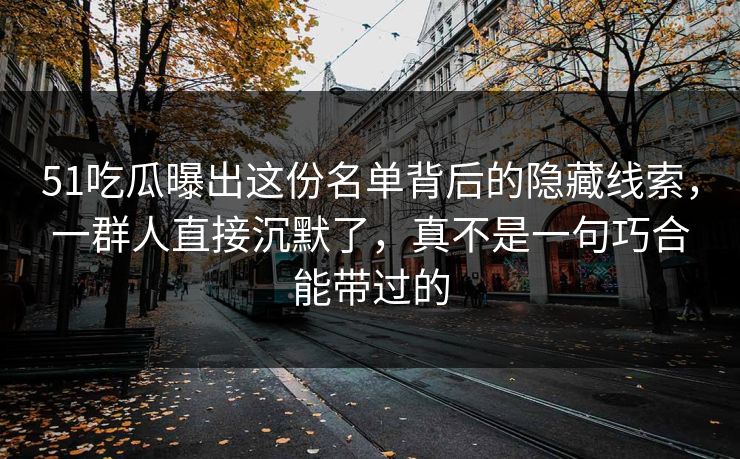 51吃瓜曝出这份名单背后的隐藏线索,一群人直接沉默了,真不是一句巧合能带过的