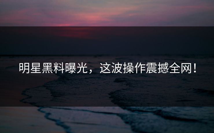 明星黑料曝光,这波操作震撼全网!
