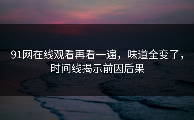 91网在线观看再看一遍,味道全变了,时间线揭示前因后果