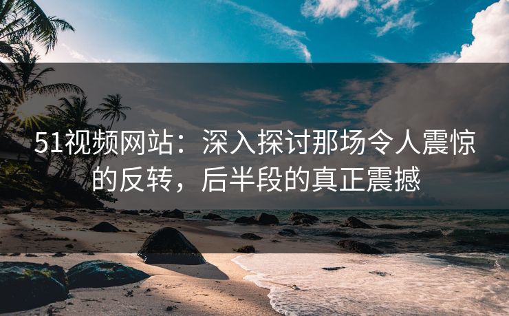 51视频网站:深入探讨那场令人震惊的反转,后半段的真正震撼 51视频网站:深入探讨那场令人震惊的反转,后半段的真正震撼