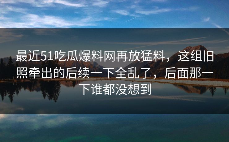 最近51吃瓜爆料网再放猛料，这组旧照牵出的后续一下全乱了，后面那一下谁都没想到