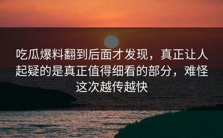 吃瓜爆料翻到后面才发现，真正让人起疑的是真正值得细看的部分，难怪这次越传越快