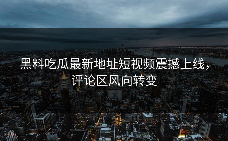 黑料吃瓜最新地址短视频震撼上线，评论区风向转变