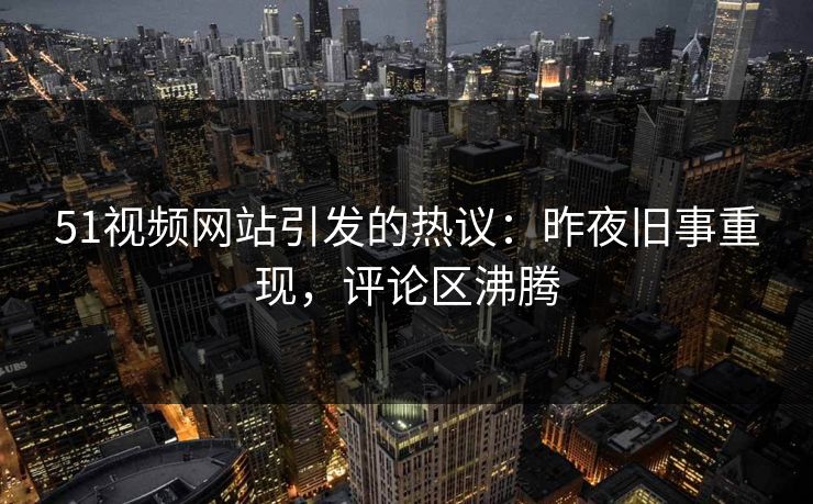 51视频网站引发的热议：昨夜旧事重现，评论区沸腾