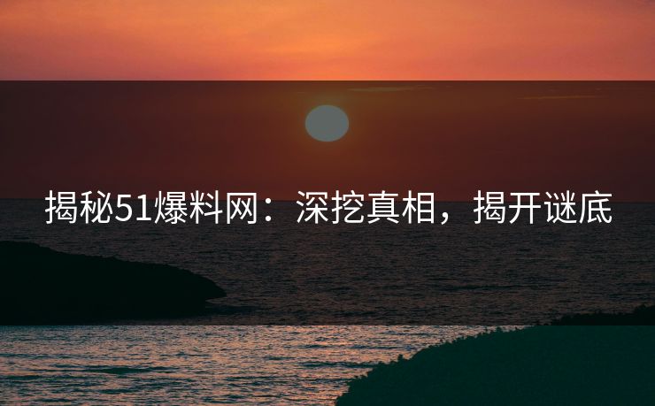 揭秘51爆料网：深挖真相，揭开谜底