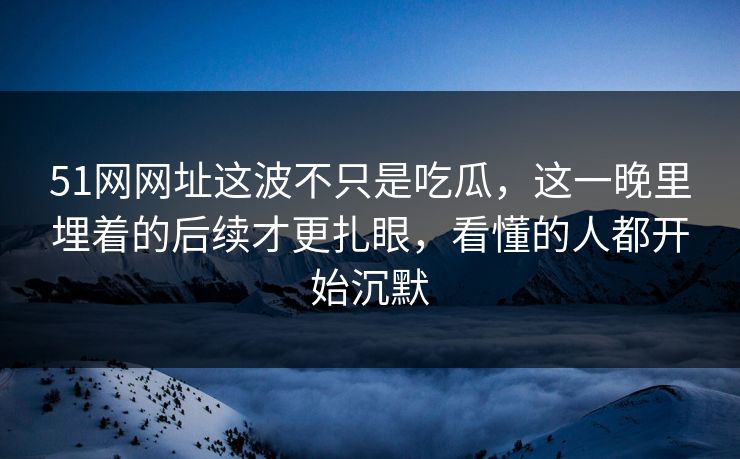 51网网址这波不只是吃瓜，这一晚里埋着的后续才更扎眼，看懂的人都开始沉默