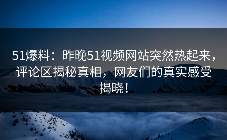 51爆料：昨晚51视频网站突然热起来，评论区揭秘真相，网友们的真实感受揭晓！