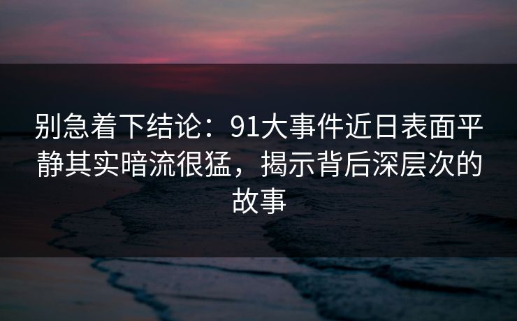 别急着下结论：91大事件近日表面平静其实暗流很猛，揭示背后深层次的故事
