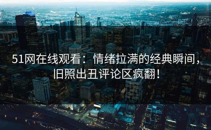 51网在线观看：情绪拉满的经典瞬间，旧照出丑评论区疯翻！