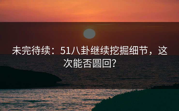 未完待续：51八卦继续挖掘细节，这次能否圆回？