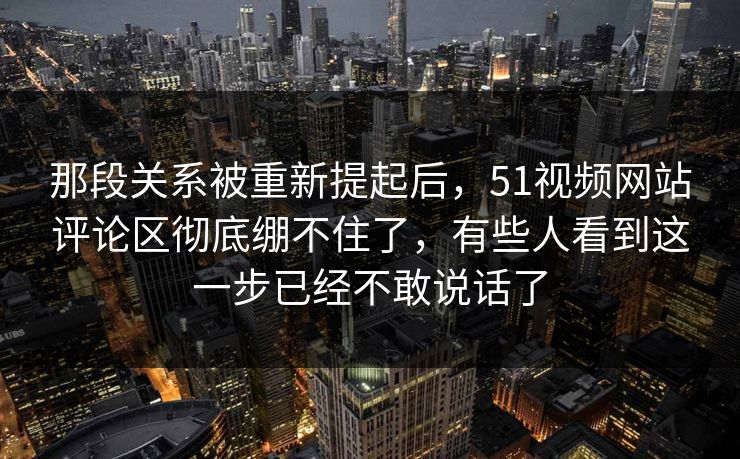 那段关系被重新提起后，51视频网站评论区彻底绷不住了，有些人看到这一步已经不敢说话了