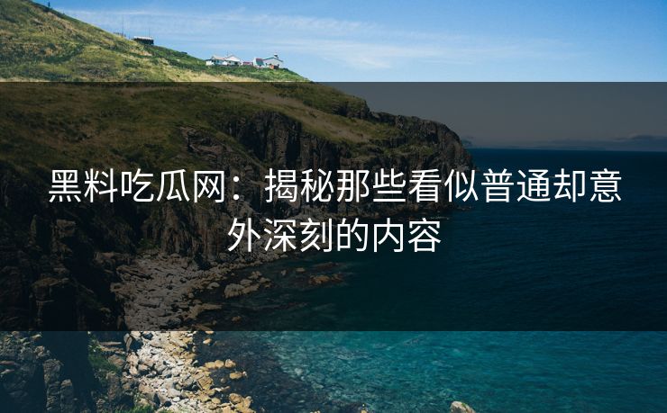 黑料吃瓜网：揭秘那些看似普通却意外深刻的内容