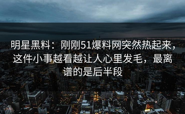 明星黑料：刚刚51爆料网突然热起来，这件小事越看越让人心里发毛，最离谱的是后半段