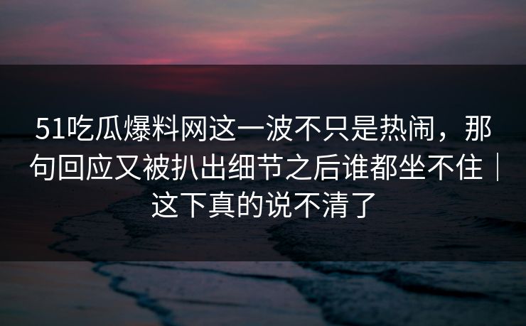 51吃瓜爆料网这一波不只是热闹,那句回应又被扒出细节之后谁都坐不住|这下真的说不清了